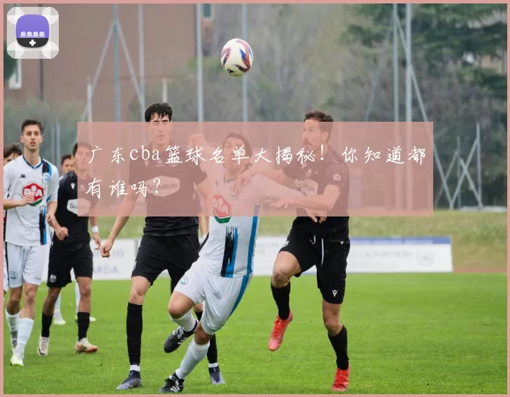 广东cba篮球名单大揭秘！你知道都有谁吗？