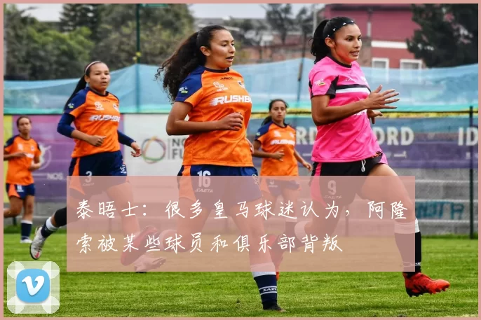 泰晤士：很多皇马球迷认为，阿隆索被某些球员和俱乐部背叛