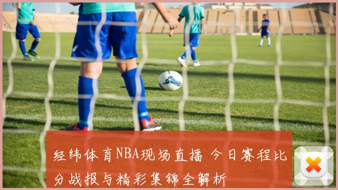经纬体育NBA现场直播 今日赛程比分战报与精彩集锦全解析