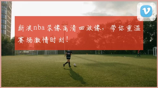 新浪nba录像高清回放像，带你重温赛场激情时刻！