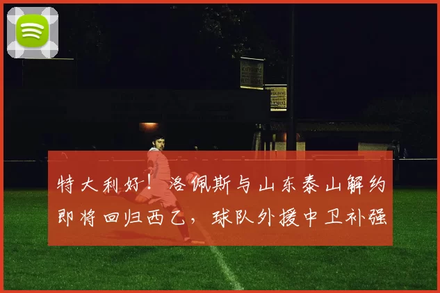 特大利好！洛佩斯与山东泰山解约即将回归西乙，球队外援中卫补强指日可待_阿尔瓦塞特_联赛_球迷