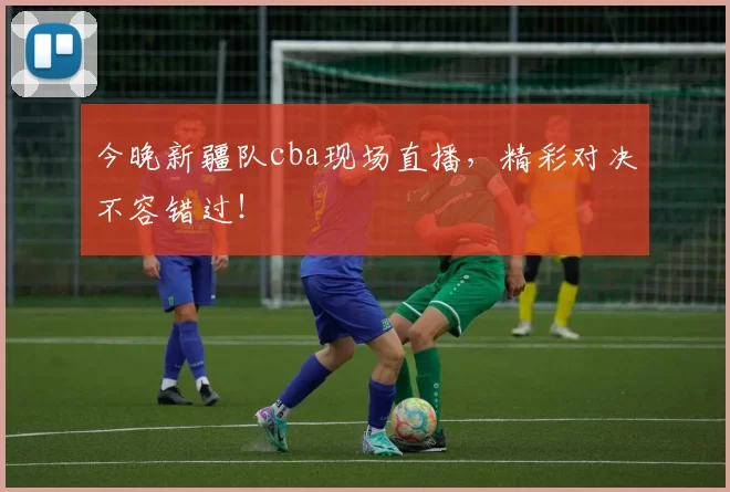 今晚新疆队cba现场直播，精彩对决不容错过！