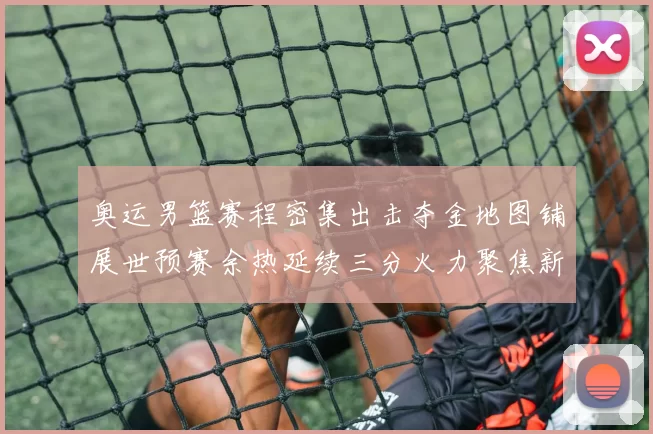 奥运男篮赛程密集出击夺金地图铺展世预赛余热延续三分火力聚焦新对阵