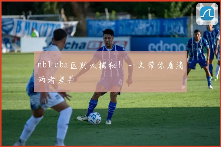 nbl cba区别大揭秘！一文带你看清两者差异