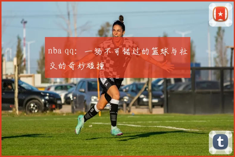 nba qq：一场不可错过的篮球与社交的奇妙碰撞