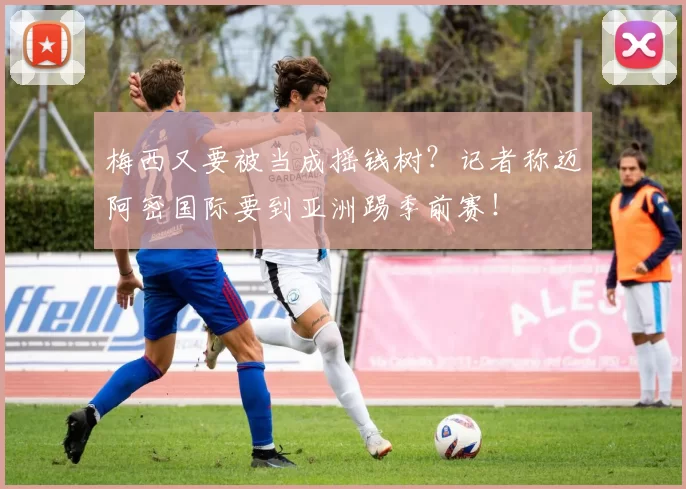 梅西又要被当成摇钱树？记者称迈阿密国际要到亚洲踢季前赛！