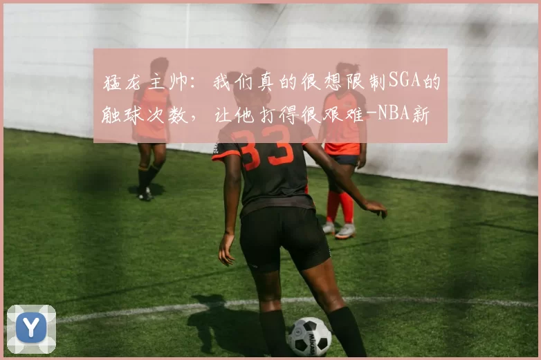 猛龙主帅：我们真的很想限制SGA的触球次数，让他打得很艰难-NBA新闻