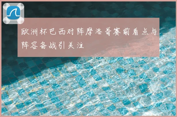 欧洲杯巴西对阵摩洛哥赛前看点与阵容备战引关注