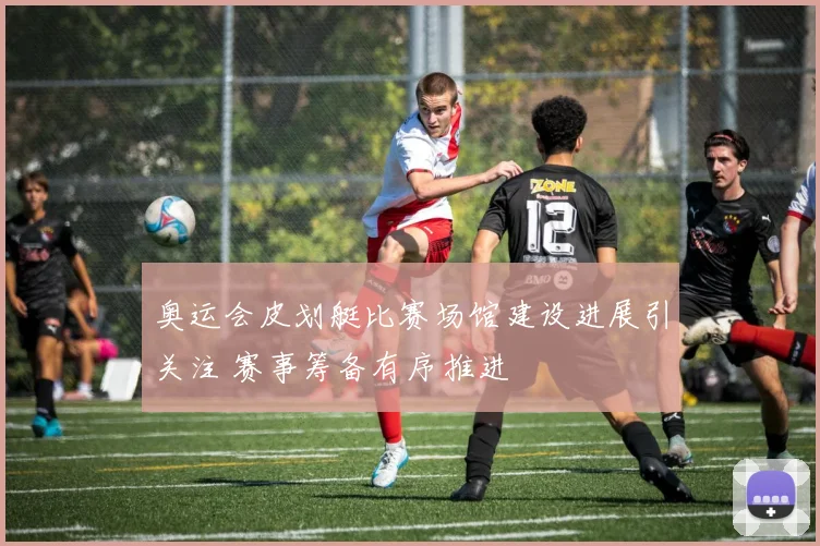 奥运会皮划艇比赛场馆建设进展引关注 赛事筹备有序推进