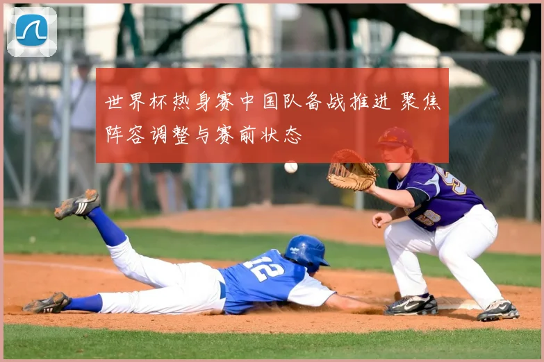 世界杯热身赛中国队备战推进 聚焦阵容调整与赛前状态