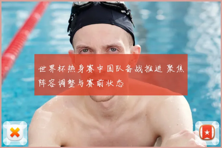 世界杯热身赛中国队备战推进 聚焦阵容调整与赛前状态