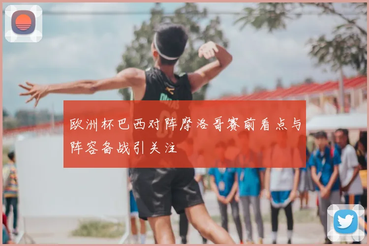 欧洲杯巴西对阵摩洛哥赛前看点与阵容备战引关注